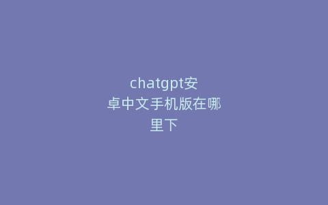 chatgpt安卓中文手机版在哪里下