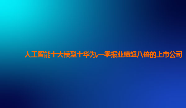 人工智能十大模型十华为,一季报业绩超八倍的上市公司