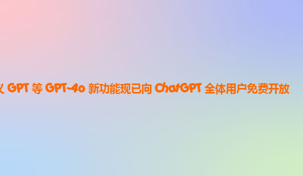 自定义 GPT 等 GPT-4o 新功能现已向 ChatGPT 全体用户免费开放