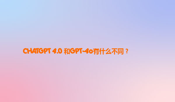 CHATGPT 4.0 和GPT-4o有什么不同？