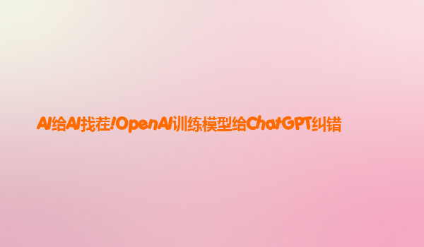 AI给AI找茬!OpenAI训练模型给ChatGPT纠错