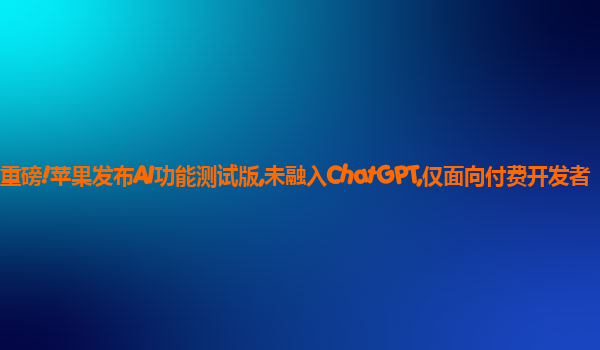 重磅!苹果发布AI功能测试版,未融入ChatGPT,仅面向付费开发者