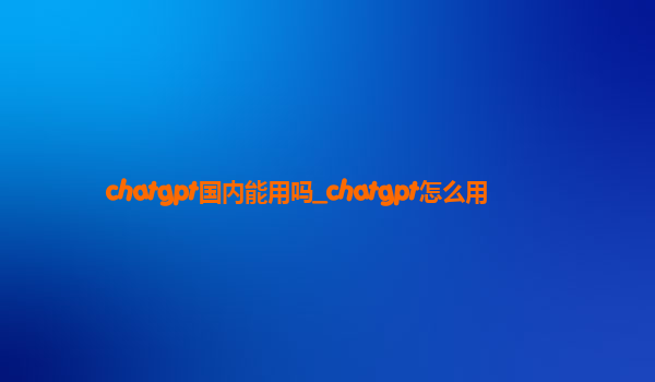 chatgpt国内能用吗_chatgpt怎么用