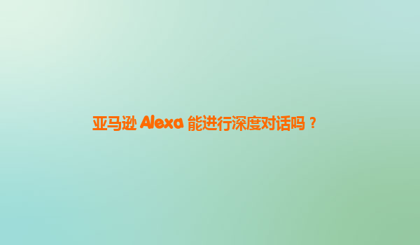 亚马逊 Alexa 能进行深度对话吗？