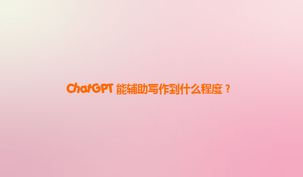 ChatGPT 能辅助写作到什么程度？