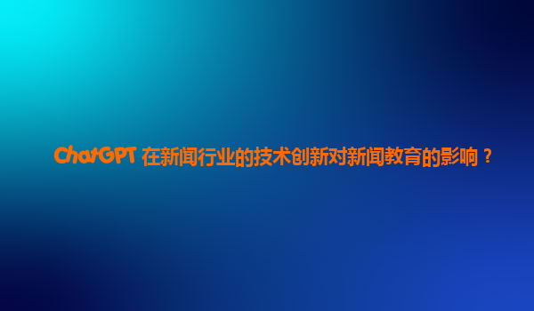 ChatGPT 在新闻行业的技术创新对新闻教育的影响？