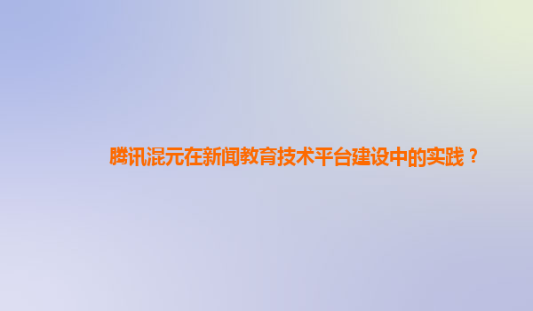 腾讯混元在新闻教育技术平台建设中的实践？