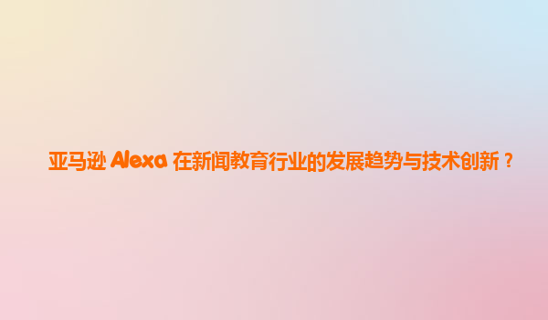 亚马逊 Alexa 在新闻教育行业的发展趋势与技术创新？