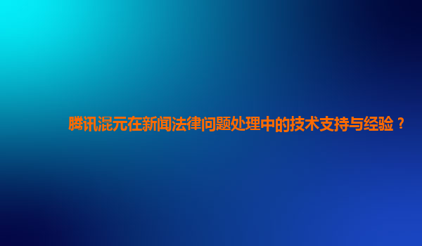 腾讯混元在新闻法律问题处理中的技术支持与经验？