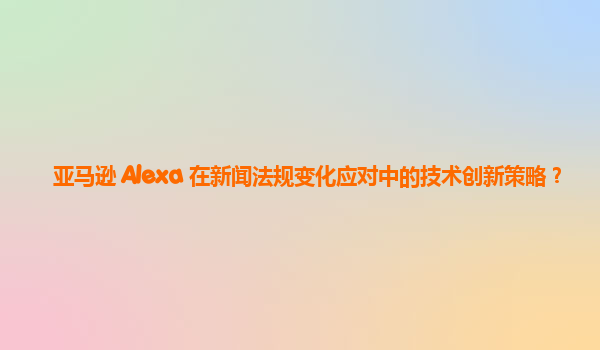 亚马逊 Alexa 在新闻法规变化应对中的技术创新策略？