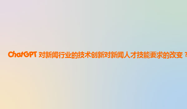 ChatGPT 对新闻行业的技术创新对新闻人才技能要求的改变？