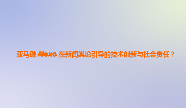 亚马逊 Alexa 在新闻舆论引导的技术创新与社会责任？