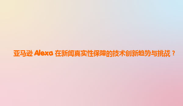 亚马逊 Alexa 在新闻真实性保障的技术创新趋势与挑战？