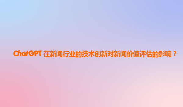 ChatGPT 在新闻行业的技术创新对新闻价值评估的影响？