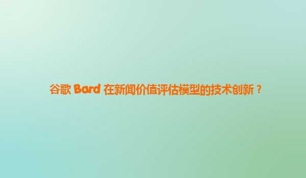 谷歌 Bard 在新闻价值评估模型的技术创新？