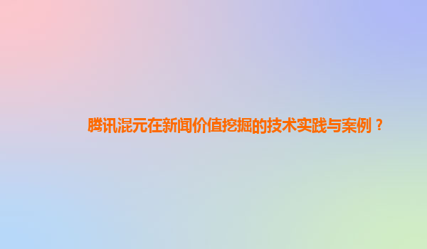 腾讯混元在新闻价值挖掘的技术实践与案例？