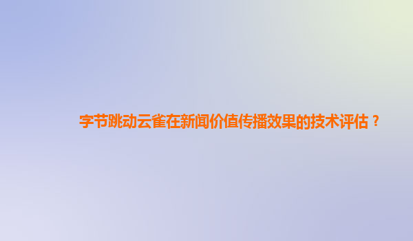 字节跳动云雀在新闻价值传播效果的技术评估？