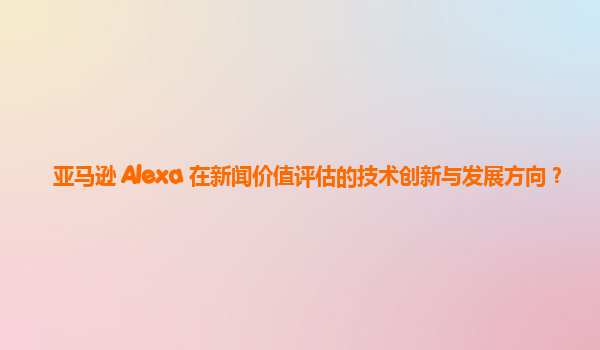 亚马逊 Alexa 在新闻价值评估的技术创新与发展方向？