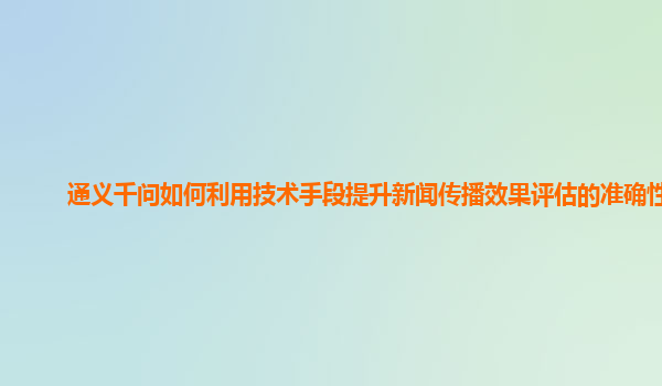 通义千问如何利用技术手段提升新闻传播效果评估的准确性？