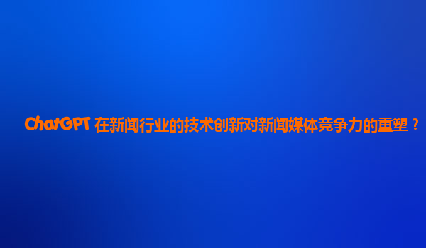 ChatGPT 在新闻行业的技术创新对新闻媒体竞争力的重塑？