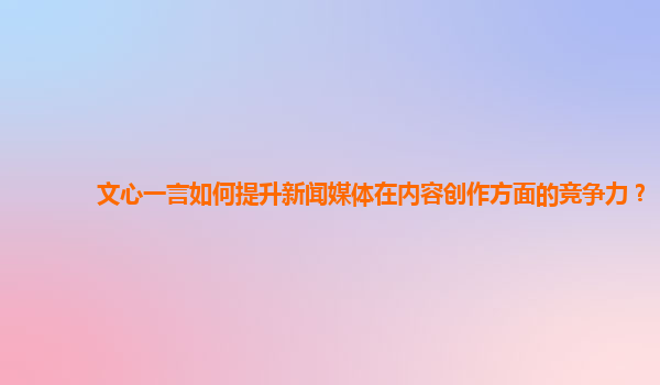 文心一言如何提升新闻媒体在内容创作方面的竞争力？