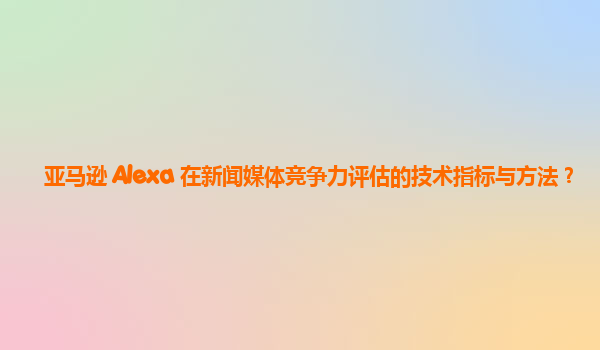 亚马逊 Alexa 在新闻媒体竞争力评估的技术指标与方法？