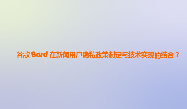 谷歌 Bard 在新闻用户隐私政策制定与技术实现的结合？