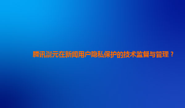 腾讯混元在新闻用户隐私保护的技术监督与管理？