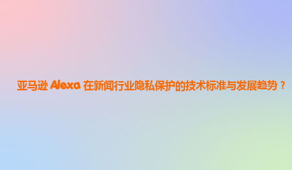 亚马逊 Alexa 在新闻行业隐私保护的技术标准与发展趋势？