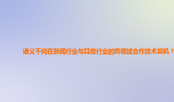 通义千问在新闻行业与其他行业的跨领域合作技术契机？