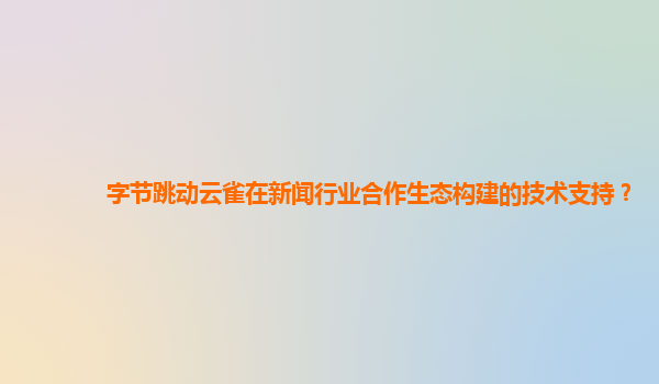 字节跳动云雀在新闻行业合作生态构建的技术支持？