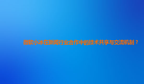 微软小冰在新闻行业合作中的技术共享与交流机制？