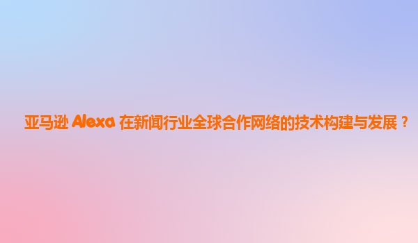 亚马逊 Alexa 在新闻行业全球合作网络的技术构建与发展？