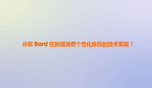 谷歌 Bard 在新闻消费个性化推荐的技术实现？