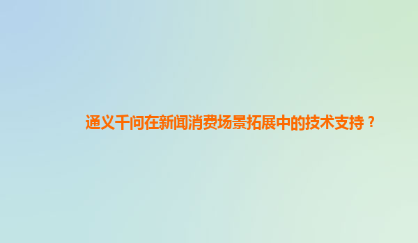 通义千问在新闻消费场景拓展中的技术支持？