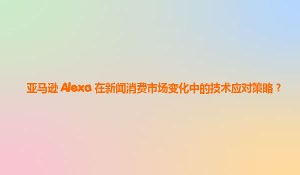 亚马逊 Alexa 在新闻消费市场变化中的技术应对策略？