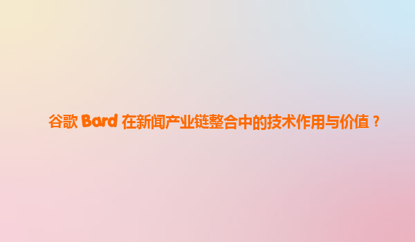 谷歌 Bard 在新闻产业链整合中的技术作用与价值？