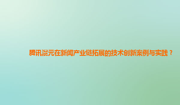 腾讯混元在新闻产业链拓展的技术创新案例与实践？