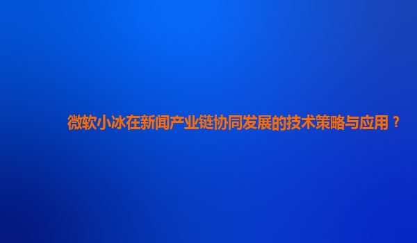 微软小冰在新闻产业链协同发展的技术策略与应用？