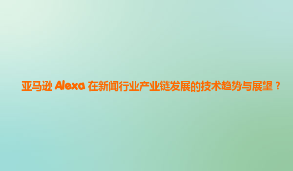 亚马逊 Alexa 在新闻行业产业链发展的技术趋势与展望？