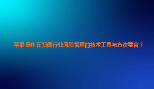 苹果 Siri 在新闻行业风险管理的技术工具与方法整合？