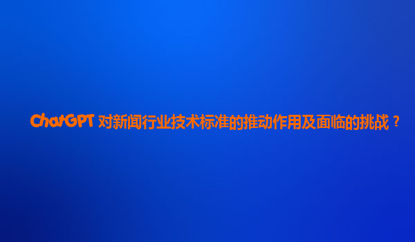 ChatGPT 对新闻行业技术标准的推动作用及面临的挑战？