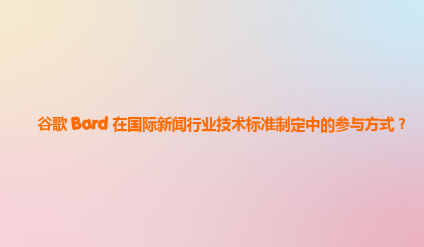 谷歌 Bard 在国际新闻行业技术标准制定中的参与方式？