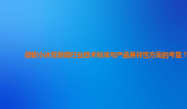 微软小冰在新闻行业技术标准与产品兼容性方面的考量？