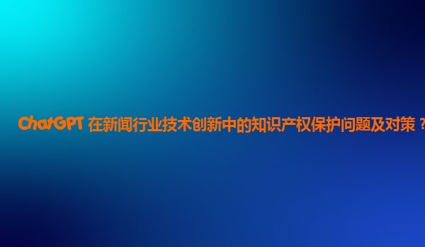 ChatGPT 在新闻行业技术创新中的知识产权保护问题及对策？