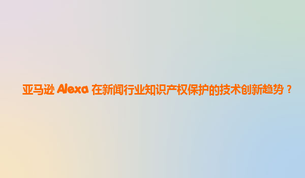 亚马逊 Alexa 在新闻行业知识产权保护的技术创新趋势？