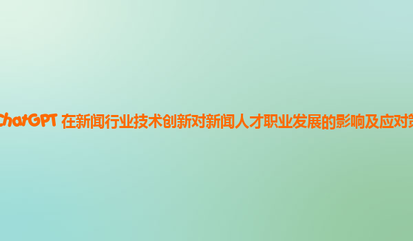 ChatGPT 在新闻行业技术创新对新闻人才职业发展的影响及应对策略？