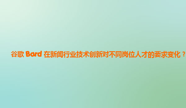 谷歌 Bard 在新闻行业技术创新对不同岗位人才的要求变化？