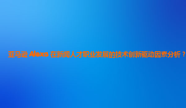 亚马逊 Alexa 在新闻人才职业发展的技术创新驱动因素分析？