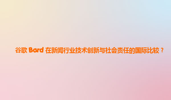 谷歌 Bard 在新闻行业技术创新与社会责任的国际比较？